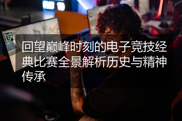 回望巅峰时刻的电子竞技经典比赛全景解析历史与精神传承