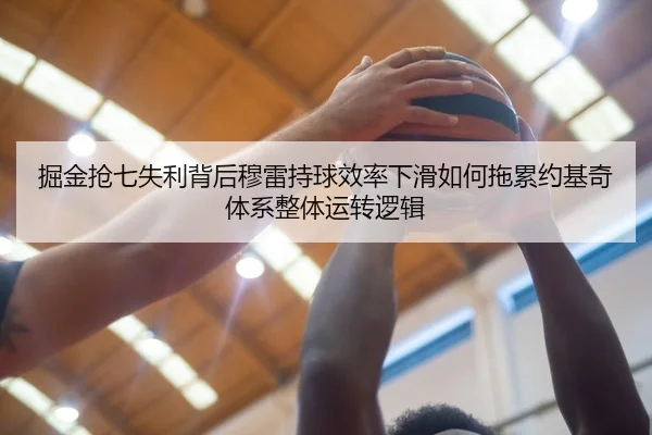 掘金抢七失利背后穆雷持球效率下滑如何拖累约基奇体系整体运转逻辑