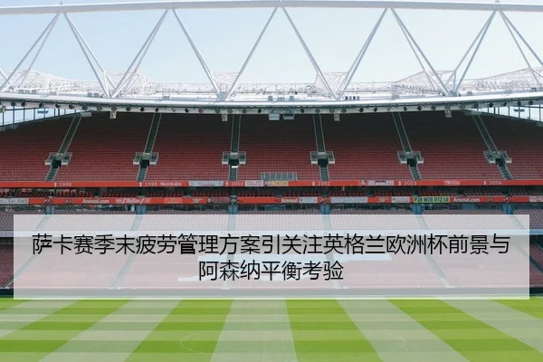 萨卡赛季末疲劳管理方案引关注英格兰欧洲杯前景与阿森纳平衡考验