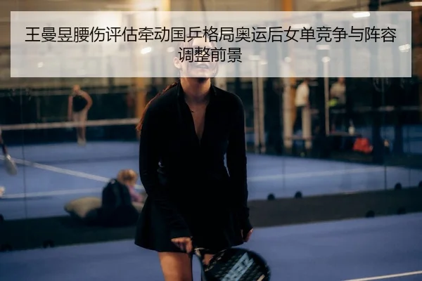 王曼昱腰伤评估牵动国乒格局奥运后女单竞争与阵容调整前景