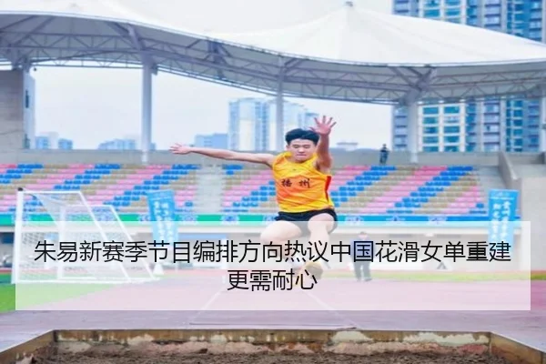 朱易新赛季节目编排方向热议中国花滑女单重建更需耐心